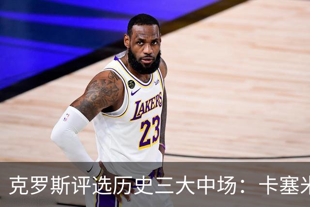克罗斯评选历史三大中场：卡塞米罗第三，未选斯科尔斯