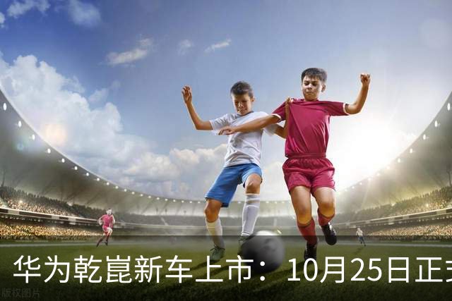 华为乾崑新车上市：10月25日正式开售，顶配26.98万
